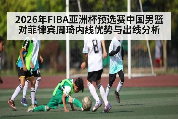 2026年FIBA亚洲杯预选赛中国男篮对菲律宾周琦内线优势与出线分析